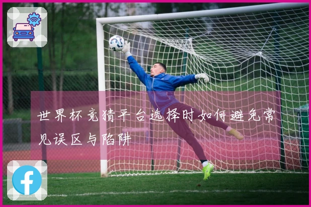 世界杯竞猜平台选择时如何避免常见误区与陷阱