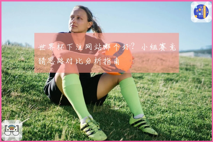 世界杯下注网站哪个好？小组赛竞猜思路对比分析指南